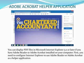 ADOBE ACROBAT HELPER APPLICATION
You can display PDF files in Microsoft Internet Explorer 5.0 or later if you
have Adobe Reader or Adobe Acrobat installed on your computer. First, you
need to configure Internet Explorer to use Adobe Reader or Adobe Acrobat
as a helper application.
 