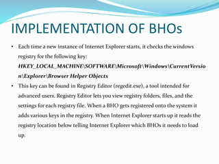 • Each time a new instance of Internet Explorer starts, it checks the windows
registry for the following key:
HKEY_LOCAL_MACHINESOFTWAREMicrosoftWindowsCurrentVersio
nExplorerBrowser Helper Objects
• This key can be found in Registry Editor (regedit.exe), a tool intended for
advanced users. Registry Editor lets you view registry folders, files, and the
settings for each registry file. When a BHO gets registered onto the system it
adds various keys in the registry. When Internet Explorer starts up it reads the
registry location below telling Internet Explorer which BHOs it needs to load
up.
IMPLEMENTATION OF BHOs
 