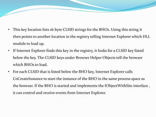 • This key location lists 16-byte CLSID strings for the BHOs. Using this string it
then points to another location in the registry telling Internet Explorer which DLL
module to load up.
• If Internet Explorer finds this key in the registry, it looks for a CLSID key listed
below the key. The CLSID keys under Browser Helper Objects tell the browser
which BHOs to load.
• For each CLSID that is listed below the BHO key, Internet Explorer calls
CoCreateInstance to start the instance of the BHO in the same process space as
the browser. If the BHO is started and implements the IObjectWithSite interface ,
it can control and receive events from Internet Explorer.
 