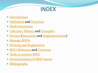 INDEX
 Introduction
 Definition and Function
 Shell Extensions
 Lifecycle, History and Examples
 Process (Execution and Implementation)
 Manage BHOs
 Writing and Registration
 BHO Malwares and Concerns
 Tools to remove BHO
 Determination Of BHO status
 Bibliography
 