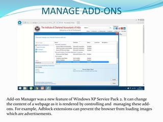 MANAGE ADD-ONS
Add-on Manager was a new feature of Windows XP Service Pack 2. It can change
the content of a webpage as it is rendered by controlling and managing these add-
ons. For example, Adblock extensions can prevent the browser from loading images
which are advertisements.
 
