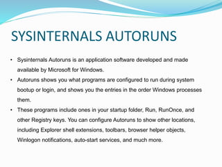 SYSINTERNALS AUTORUNS
• Sysinternals Autoruns is an application software developed and made
available by Microsoft for Windows.
• Autoruns shows you what programs are configured to run during system
bootup or login, and shows you the entries in the order Windows processes
them.
• These programs include ones in your startup folder, Run, RunOnce, and
other Registry keys. You can configure Autoruns to show other locations,
including Explorer shell extensions, toolbars, browser helper objects,
Winlogon notifications, auto-start services, and much more.
 