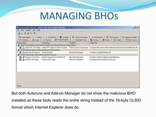 But both Autoruns and Add-on Manager do not show the malicious BHO
installed as these tools reads the entire string instead of the 16-byte CLSID
format which Internet Explorer does do.
MANAGING BHOs
 