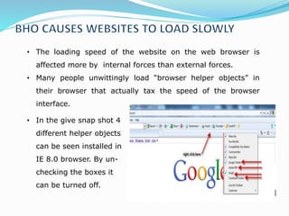 • The loading speed of the website on the web browser is
affected more by internal forces than external forces.
• Many people unwittingly load “browser helper objects” in
their browser that actually tax the speed of the browser
interface.
• In the give snap shot 4
different helper objects
can be seen installed in
IE 8.0 browser. By un-
checking the boxes it
can be turned off.
 