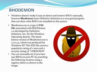 • Windows doesn't make it easy to detect and remove BHO's manually,
however Bhodemon from Definitive Solutions is a very good program
that can show what BHO's are installed on the system.
• Bhodemon.exe is a type of EXE
file associated with BHODemon
2.0 developed by Definitive
Solutions, Inc. for the Windows
Operating System. The latest
known version of Bhodemon.exe is
2.0.0.23, which was produced for
Windows XP. This EXE file carries a
popularity rating of 1 stars and a
security rating of "UNKNOWN“.
• You can manually see if you have
any BHOs on your PC by searching
the following location using a
registry editor as shown in the
image.
 