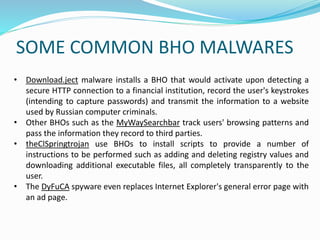 SOME COMMON BHO MALWARES
• Download.ject malware installs a BHO that would activate upon detecting a
secure HTTP connection to a financial institution, record the user's keystrokes
(intending to capture passwords) and transmit the information to a website
used by Russian computer criminals.
• Other BHOs such as the MyWaySearchbar track users' browsing patterns and
pass the information they record to third parties.
• theClSpringtrojan use BHOs to install scripts to provide a number of
instructions to be performed such as adding and deleting registry values and
downloading additional executable files, all completely transparently to the
user.
• The DyFuCA spyware even replaces Internet Explorer's general error page with
an ad page.
 