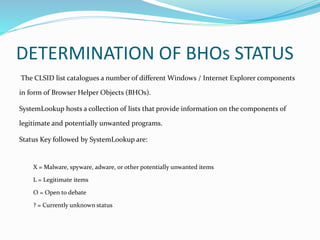 DETERMINATION OF BHOs STATUS
The CLSID list catalogues a number of different Windows / Internet Explorer components
in form of Browser Helper Objects (BHOs).
SystemLookup hosts a collection of lists that provide information on the components of
legitimate and potentially unwanted programs.
Status Key followed by SystemLookup are:
X = Malware, spyware, adware, or other potentially unwanted items
L = Legitimate items
O = Open to debate
? = Currently unknown status
 