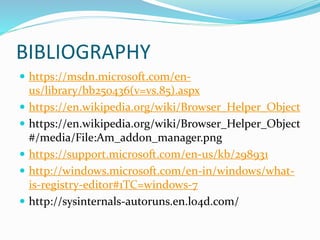BIBLIOGRAPHY
 https://msdn.microsoft.com/en-
us/library/bb250436(v=vs.85).aspx
 https://en.wikipedia.org/wiki/Browser_Helper_Object
 https://en.wikipedia.org/wiki/Browser_Helper_Object
#/media/File:Am_addon_manager.png
 https://support.microsoft.com/en-us/kb/298931
 http://windows.microsoft.com/en-in/windows/what-
is-registry-editor#1TC=windows-7
 http://sysinternals-autoruns.en.lo4d.com/
 