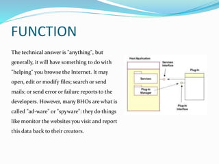 FUNCTION
The technical answer is "anything", but
generally, it will have something to do with
"helping" you browse the Internet. It may
open, edit or modify files; search or send
mails; or send error or failure reports to the
developers. However, many BHOs are what is
called "ad-ware" or "spyware": they do things
like monitor the websites you visit and report
this data back to their creators.
 