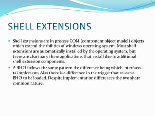 SHELL EXTENSIONS
 Shell extensions are in process COM (component object model) objects
which extend the abilities of windows operating system. Most shell
extensions are automatically installed by the operating system, but
there are also many there applications that install due to additional
shell extension components.
 A BHO follows the same pattern the difference being which interfaces
to implement. Also there is a difference in the trigger that causes a
BHO to be loaded. Despite implementation differences the two share
common nature.
 