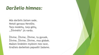 Darželio himnas:

Mūs darželis žaliam sode,
Netoli garsaus Nevėžio.
Tarp medelių, tarp gėlių,
,,Žilvinėlis“ jis vardu.
Žilvine, Žilvine, Žilvine, tu gyvuok,
Žilvine, Žilvine, Žilvine, mus globok.
Mažom širdelėm mylėsim mes tave,
Gražiais darbeliais papuošti žadame.

 