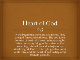 In the beginning there are two forces. They
are god force and evil force. The god force
because of positivity goes on increasing by
attracting everything in the universe. On
watching this evil force due to jealousy
attacked god. Due to this fight god lost some
of its force and the heart of god is displaced
from its position.
 