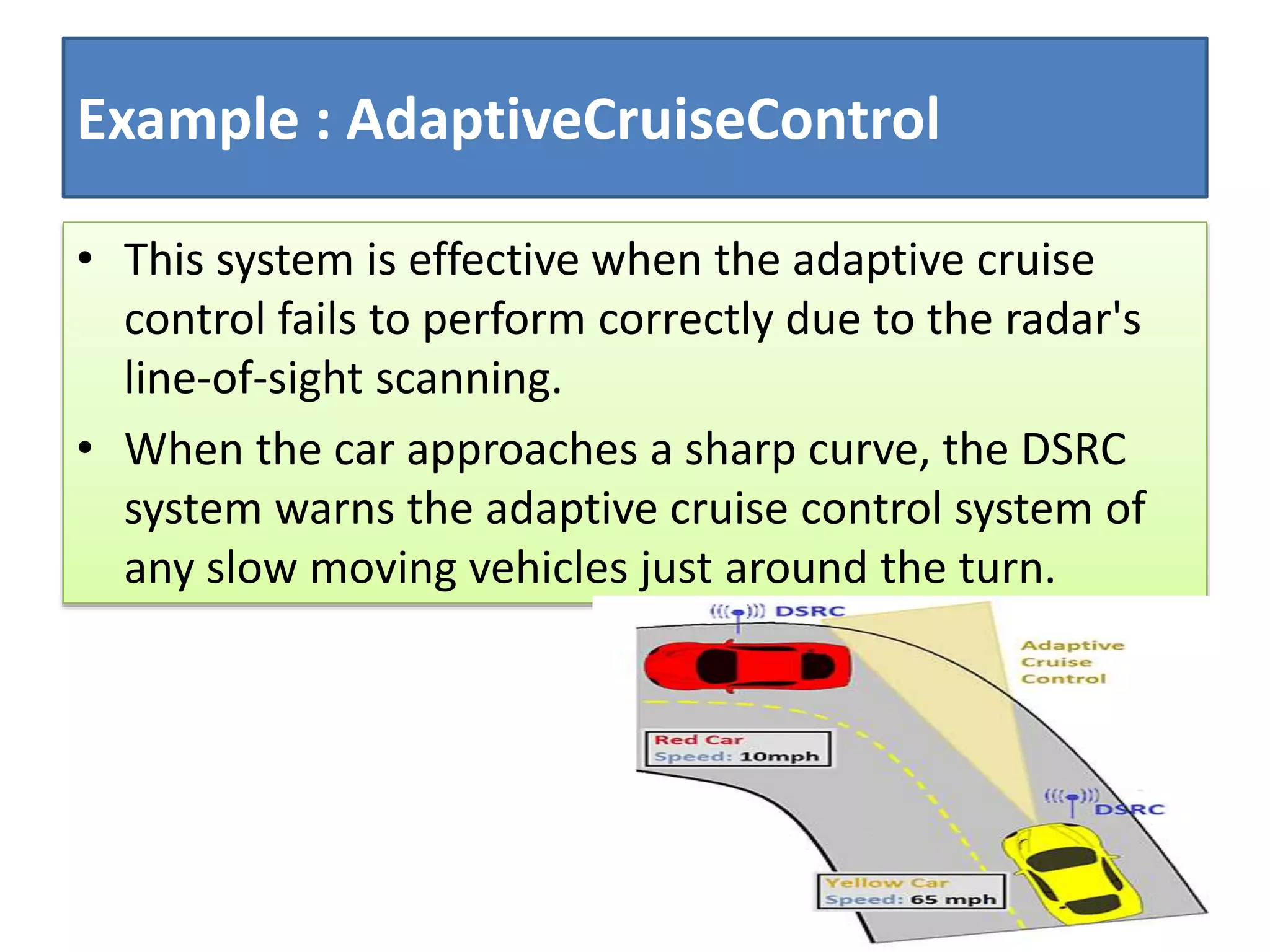 Example : AdaptiveCruiseControl
• This system is effective when the adaptive cruise
control fails to perform correctly due to the radar's
line-of-sight scanning.
• When the car approaches a sharp curve, the DSRC
system warns the adaptive cruise control system of
any slow moving vehicles just around the turn.
 
