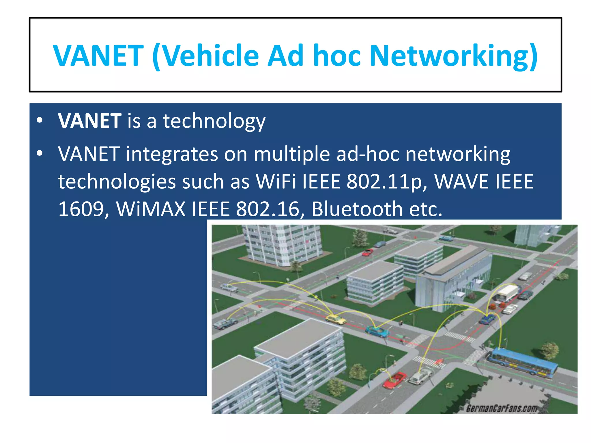 VANET (Vehicle Ad hoc Networking)
• VANET is a technology
• VANET integrates on multiple ad-hoc networking
technologies such as WiFi IEEE 802.11p, WAVE IEEE
1609, WiMAX IEEE 802.16, Bluetooth etc.
 