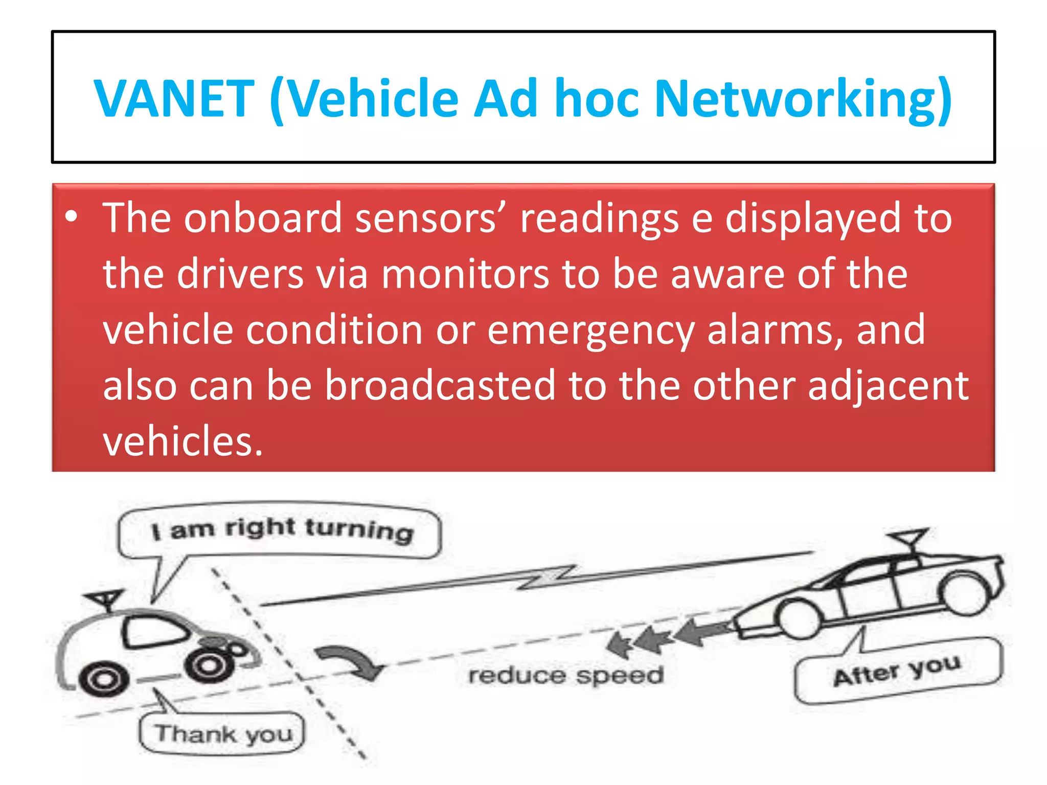 VANET (Vehicle Ad hoc Networking)
• The onboard sensors’ readings e displayed to
the drivers via monitors to be aware of the
vehicle condition or emergency alarms, and
also can be broadcasted to the other adjacent
vehicles.
 