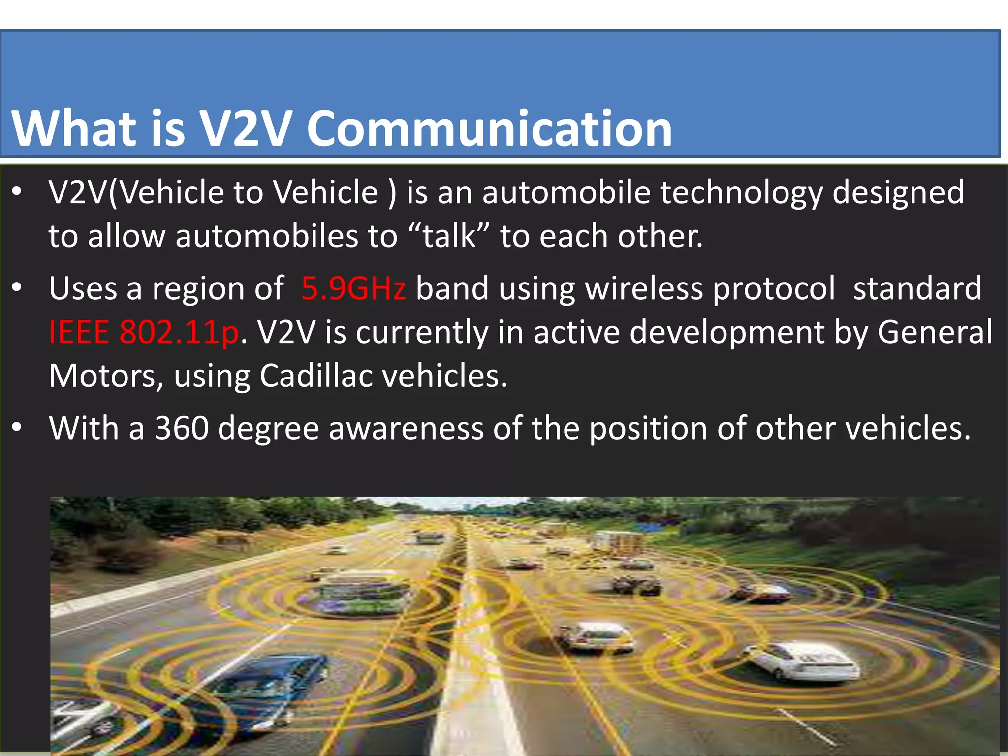 What is V2V Communication
• V2V(Vehicle to Vehicle ) is an automobile technology designed
to allow automobiles to “talk” to each other.
• Uses a region of 5.9GHz band using wireless protocol standard
IEEE 802.11p. V2V is currently in active development by General
Motors, using Cadillac vehicles.
• With a 360 degree awareness of the position of other vehicles.
 