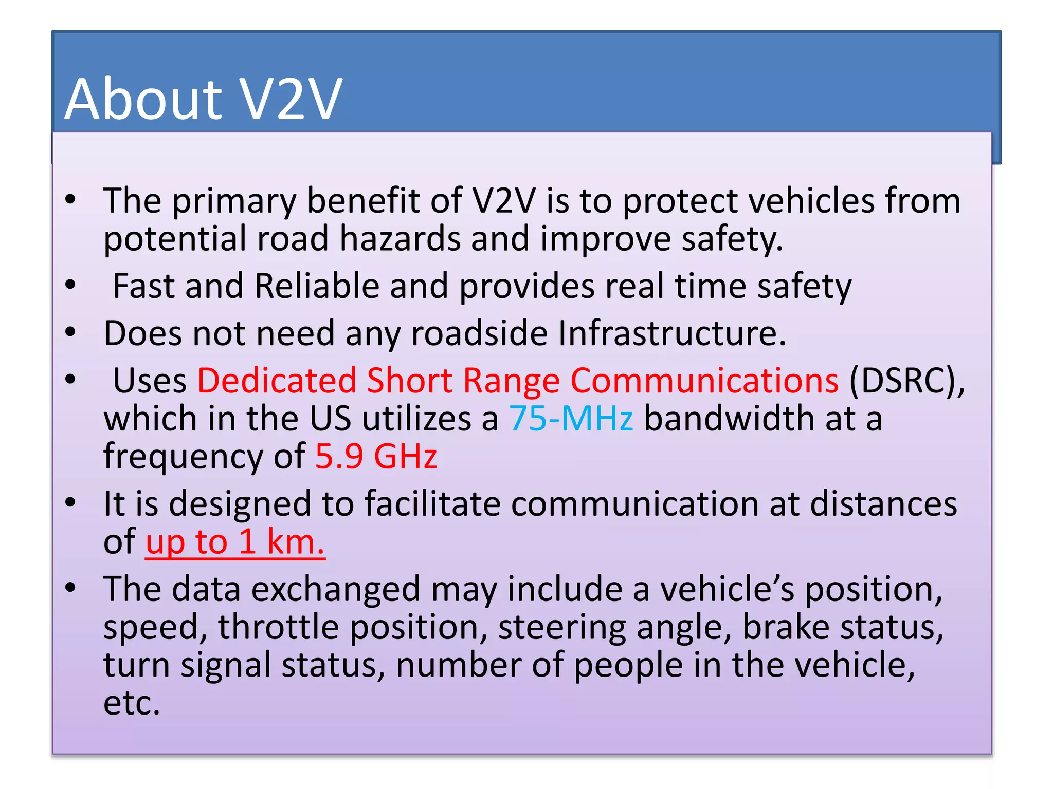About V2V
• The primary benefit of V2V is to protect vehicles from
potential road hazards and improve safety.
• Fast and Reliable and provides real time safety
• Does not need any roadside Infrastructure.
• Uses Dedicated Short Range Communications (DSRC),
which in the US utilizes a 75-MHz bandwidth at a
frequency of 5.9 GHz
• It is designed to facilitate communication at distances
of up to 1 km.
• The data exchanged may include a vehicle’s position,
speed, throttle position, steering angle, brake status,
turn signal status, number of people in the vehicle,
etc.
 