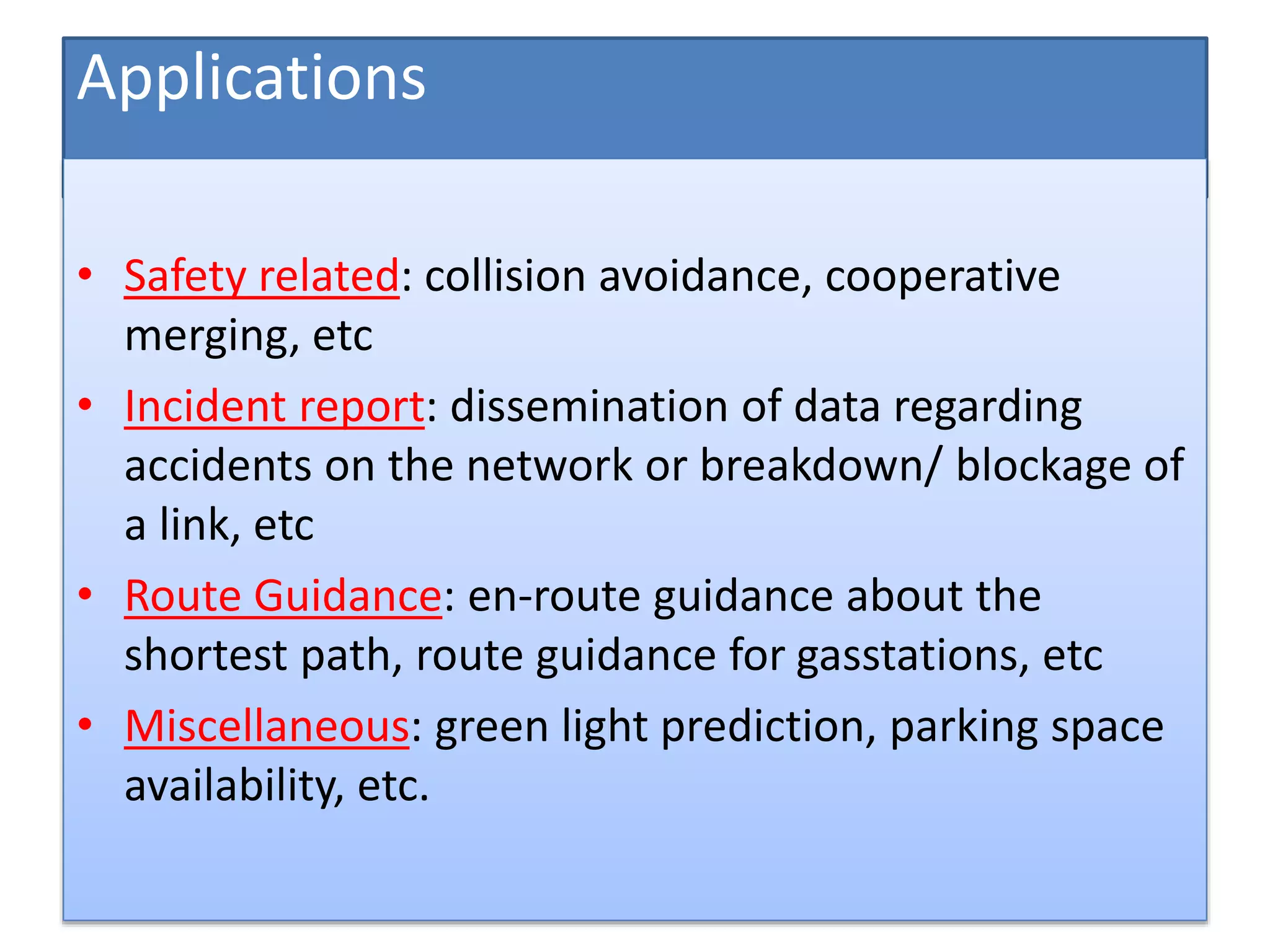 Applications
• Safety related: collision avoidance, cooperative
merging, etc
• Incident report: dissemination of data regarding
accidents on the network or breakdown/ blockage of
a link, etc
• Route Guidance: en-route guidance about the
shortest path, route guidance for gasstations, etc
• Miscellaneous: green light prediction, parking space
availability, etc.
 