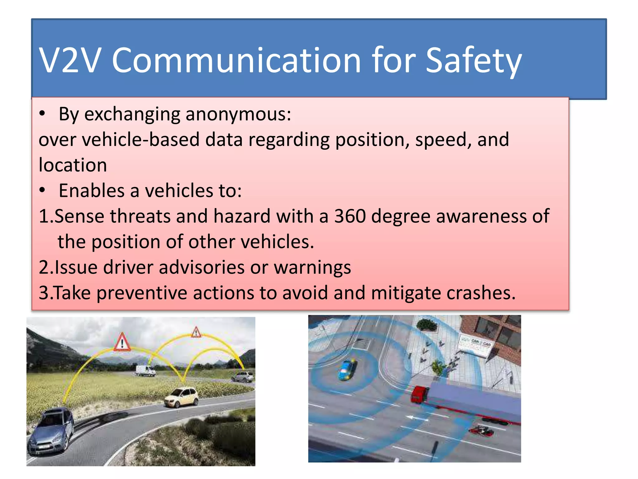 V2V Communication for Safety
• By exchanging anonymous:
over vehicle-based data regarding position, speed, and
location
• Enables a vehicles to:
1.Sense threats and hazard with a 360 degree awareness of
the position of other vehicles.
2.Issue driver advisories or warnings
3.Take preventive actions to avoid and mitigate crashes.
 