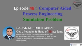 SAJJAD KHUDHUR ABBAS
Ceo , Founder & Head of SHacademy
Chemical Engineering , Al-Muthanna University, Iraq
Oil & Gas Safety and Health Professional – OSHACADEMY
Trainer of Trainers (TOT) - Canadian Center of Human
Development
Episode 48 : Computer Aided
Process Engineering
Simulation Problem
 