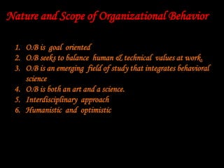 1. O.B is goal oriented
2. O.B seeks to balance human & technical values at work.
3. O.B is an emerging field of study that integrates behavioral
science
4. O.B is both an art and a science.
5. Interdisciplinary approach
6. Humanistic and optimistic
Nature and Scope of Organizational Behavior
 