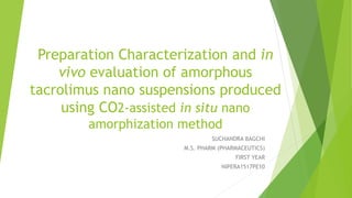 Preparation Characterization and in
vivo evaluation of amorphous
tacrolimus nano suspensions produced
using CO2-assisted in situ nano
amorphization method
SUCHANDRA BAGCHI
M.S. PHARM (PHARMACEUTICS)
FIRST YEAR
NIPERA1517PE10
 