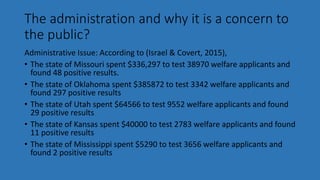 The administration and why it is a concern to
the public?
Administrative Issue: According to (Israel & Covert, 2015),
• The state of Missouri spent $336,297 to test 38970 welfare applicants and
found 48 positive results.
• The state of Oklahoma spent $385872 to test 3342 welfare applicants and
found 297 positive results
• The state of Utah spent $64566 to test 9552 welfare applicants and found
29 positive results
• The state of Kansas spent $40000 to test 2783 welfare applicants and found
11 positive results
• The state of Mississippi spent $5290 to test 3656 welfare applicants and
found 2 positive results
 