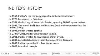 INDITEX'S HISTORY
• In 1963, Inditex's the company began life in the textiles industry.
• in 1975, Zara opens its first store.
• In 1984, the first logistics centre in Arteixo, spanning 10,000 square meters.
• In 1991, The brands Pull&Bear and Massimo Dutti are incorporated into the
Inditex Group.
• In 1998, Inditex creates Bershka.
• In 23 May 2001, Inditex's shares begin trading.
• In 2001, Inditex creates its new lingerie brand, Oysho.
• In 2002, Zara starts building its distribution centre in Zaragoza.
• In 2003, Inditex opens the first Zara Home stores.
• In 2008, Launch of Uterqüe.
 