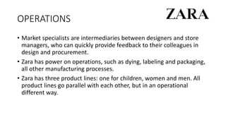 OPERATIONS
• Market specialists are intermediaries between designers and store
managers, who can quickly provide feedback to their colleagues in
design and procurement.
• Zara has power on operations, such as dying, labeling and packaging,
all other manufacturing processes.
• Zara has three product lines: one for children, women and men. All
product lines go parallel with each other, but in an operational
different way.
 