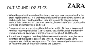 OUT BOUND LOGISTICS
• When the production reaches the stores, managers are responsible for the
order replenishments. It is their responsibility to decide how many units of
each item to order and to do that, they are taking into consideration
various data (forecasts of customer demand, how many of that product the
store had and already sold and etc.)
• European stores are receiving their deliveries within 24 hours; in Asia and
America receiving deliveries take 40 hours. Usually deliveries are done by
trucks or planes. Each week, stores are receiving about 12,000 units.
• Sometimes it happens that they did not receive the whole order, because
inventory at the logistics centers are limited. Also, there were some
improvements in time saving process. This improvement puts some value
on faster delivery of the production to the customer
 