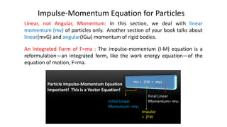 Impulse-Momentum Equation for Particles
Linear, not Angular, Momentum: In this section, we deal with linear
momentum (mv) of particles only. Another section of your book talks about
linear(mvG) and angular(IGω) momentum of rigid bodies.
An Integrated Form of F=ma : The impulse-momentum (I-M) equation is a
reformulation—an integrated form, like the work energy equation—of the
equation of motion, F=ma.
Particle Impulse-Momentum Equation
Important! This is a Vector Equation!
Initial Linear
Momentum =mv1
Final Linear
Momentum= mv2
Impulse
= ∫Fdt
 