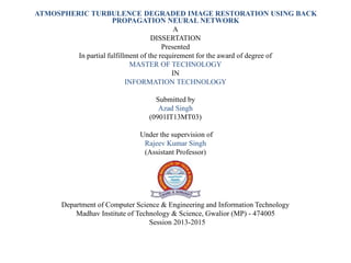 ATMOSPHERIC TURBULENCE DEGRADED IMAGE RESTORATION USING BACK
PROPAGATION NEURAL NETWORK
A
DISSERTATION
Presented
In partial fulfillment of the requirement for the award of degree of
MASTER OF TECHNOLOGY
IN
INFORMATION TECHNOLOGY
Submitted by
Azad Singh
(0901IT13MT03)
Under the supervision of
Rajeev Kumar Singh
(Assistant Professor)
Department of Computer Science & Engineering and Information Technology
Madhav Institute of Technology & Science, Gwalior (MP) - 474005
Session 2013-2015
 