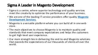 Sigma A Leader in Magento Development
• Sigma is a centre, where superior technology and quality services
meet the creativity to optimize the performance of your business.
• We are one of the leading IT service providers offer quality Magento
Development Services.
• Magento is a versatile platform where you can build all in one web
store.
• The main objectives to choose Magento is to maintain quality and
standards that meet company expectations and helps the customers
to get high-level user experience.
• Our main strength lies in delivering the end-to-end Magento solutions
that exceeds the expectations of our thousands of clients all over the
world.
 
