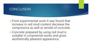 CONCLUSION
From experimental work it was found that
increase in red mud content decrease the
compressive as well as tensile of concrete.
Concrete prepared by using red mud is
suitable in ornamental works and gives
aesthetically pleasant appearance.
 