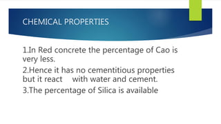 CHEMICAL PROPERTIES
1.In Red concrete the percentage of Cao is
very less.
2.Hence it has no cementitious properties
but it react with water and cement.
3.The percentage of Silica is available
 