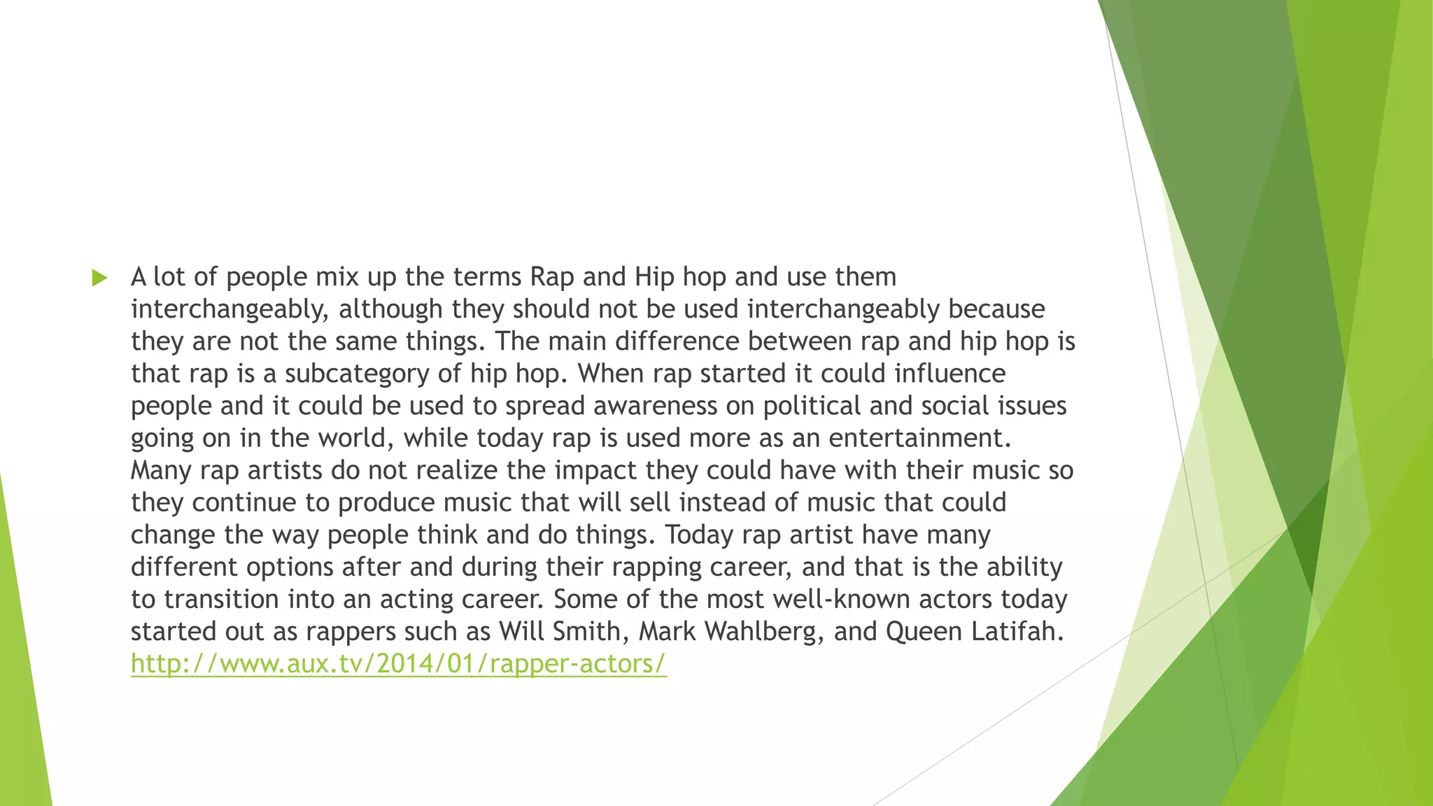  A lot of people mix up the terms Rap and Hip hop and use them
interchangeably, although they should not be used interchangeably because
they are not the same things. The main difference between rap and hip hop is
that rap is a subcategory of hip hop. When rap started it could influence
people and it could be used to spread awareness on political and social issues
going on in the world, while today rap is used more as an entertainment.
Many rap artists do not realize the impact they could have with their music so
they continue to produce music that will sell instead of music that could
change the way people think and do things. Today rap artist have many
different options after and during their rapping career, and that is the ability
to transition into an acting career. Some of the most well-known actors today
started out as rappers such as Will Smith, Mark Wahlberg, and Queen Latifah.
http://www.aux.tv/2014/01/rapper-actors/
 