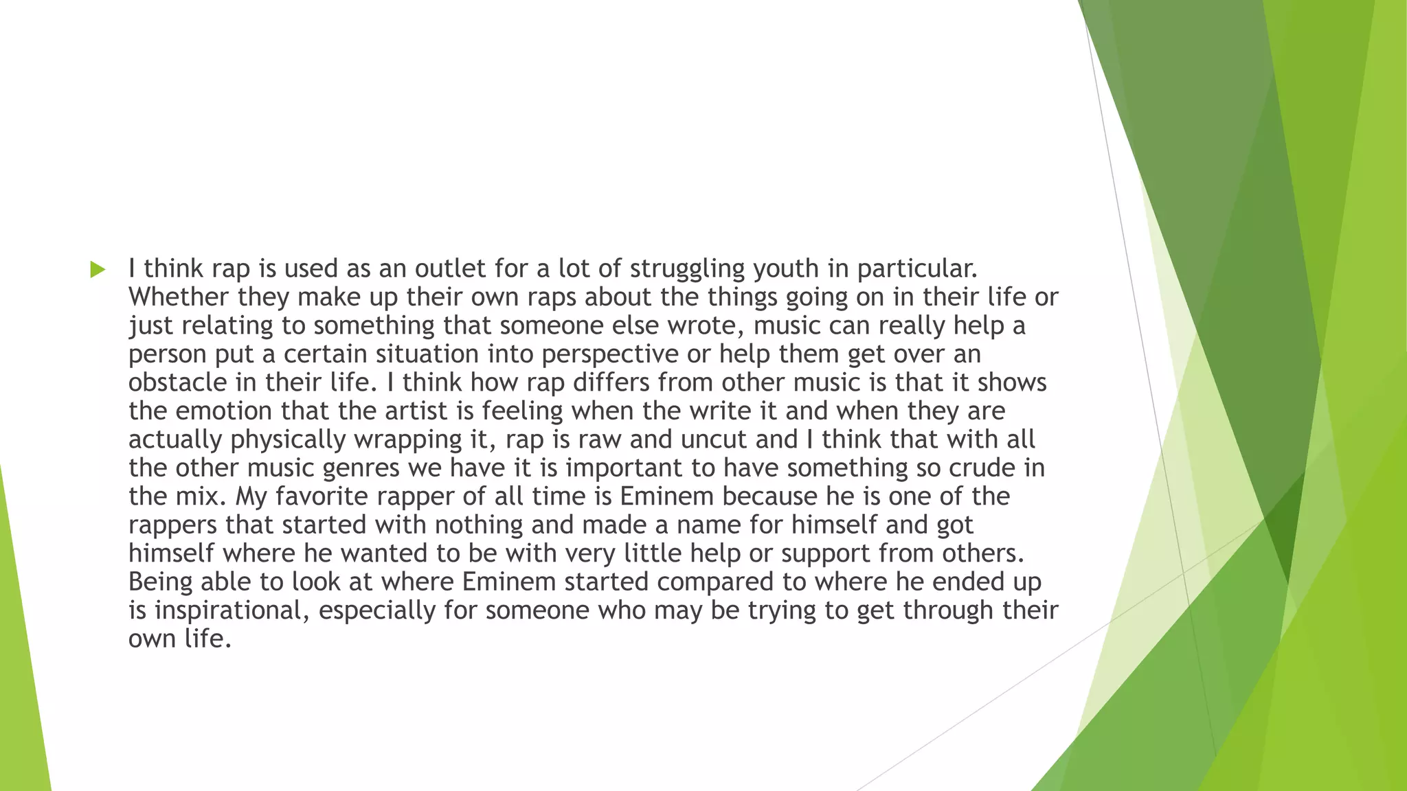  I think rap is used as an outlet for a lot of struggling youth in particular.
Whether they make up their own raps about the things going on in their life or
just relating to something that someone else wrote, music can really help a
person put a certain situation into perspective or help them get over an
obstacle in their life. I think how rap differs from other music is that it shows
the emotion that the artist is feeling when the write it and when they are
actually physically wrapping it, rap is raw and uncut and I think that with all
the other music genres we have it is important to have something so crude in
the mix. My favorite rapper of all time is Eminem because he is one of the
rappers that started with nothing and made a name for himself and got
himself where he wanted to be with very little help or support from others.
Being able to look at where Eminem started compared to where he ended up
is inspirational, especially for someone who may be trying to get through their
own life.
 
