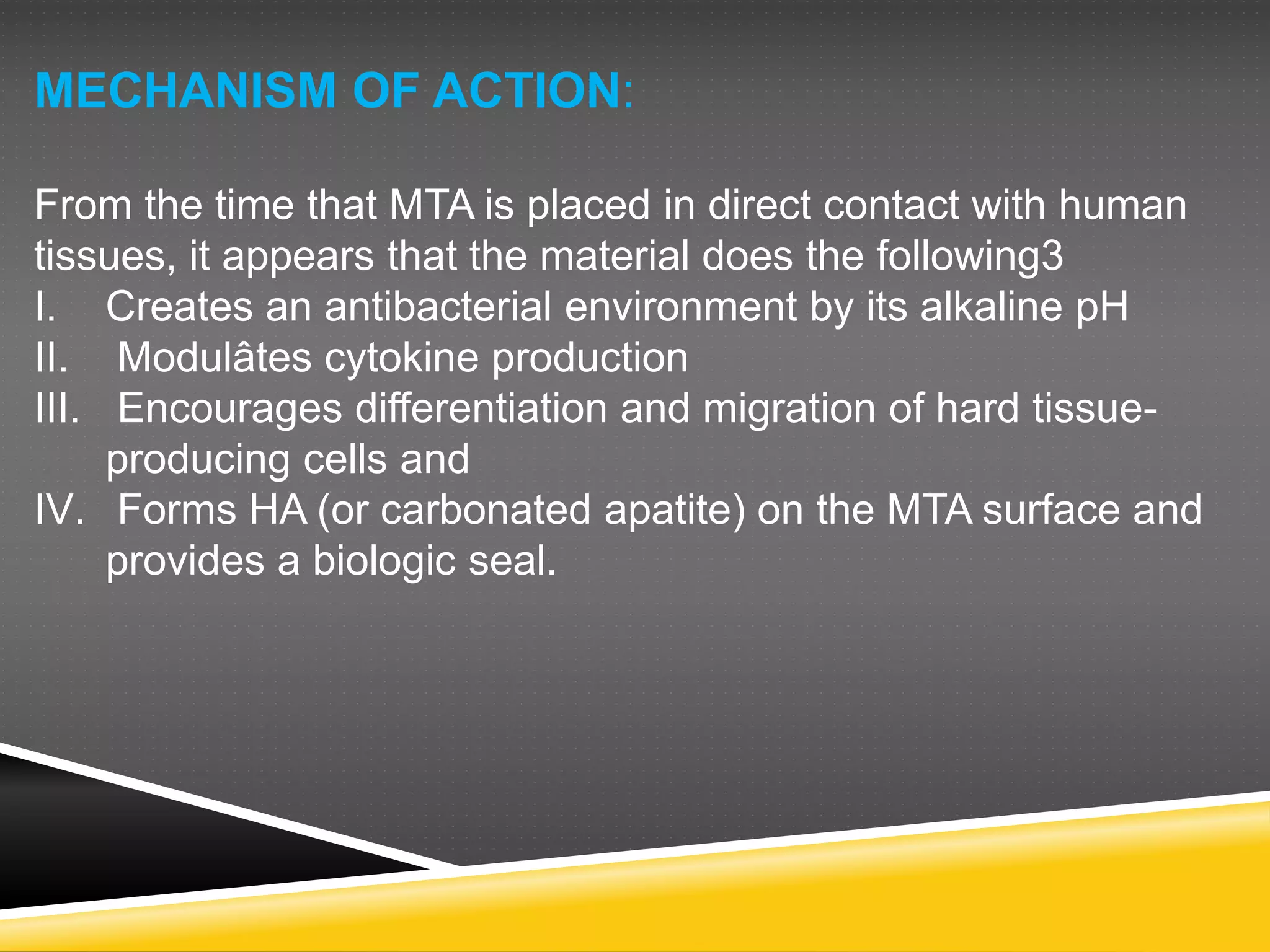 MECHANISM OF ACTION:
From the time that MTA is placed in direct contact with human
tissues, it appears that the material does the following3
I. Creates an antibacterial environment by its alkaline pH
II. Modulâtes cytokine production
III. Encourages differentiation and migration of hard tissue-
producing cells and
IV. Forms HA (or carbonated apatite) on the MTA surface and
provides a biologic seal.
 