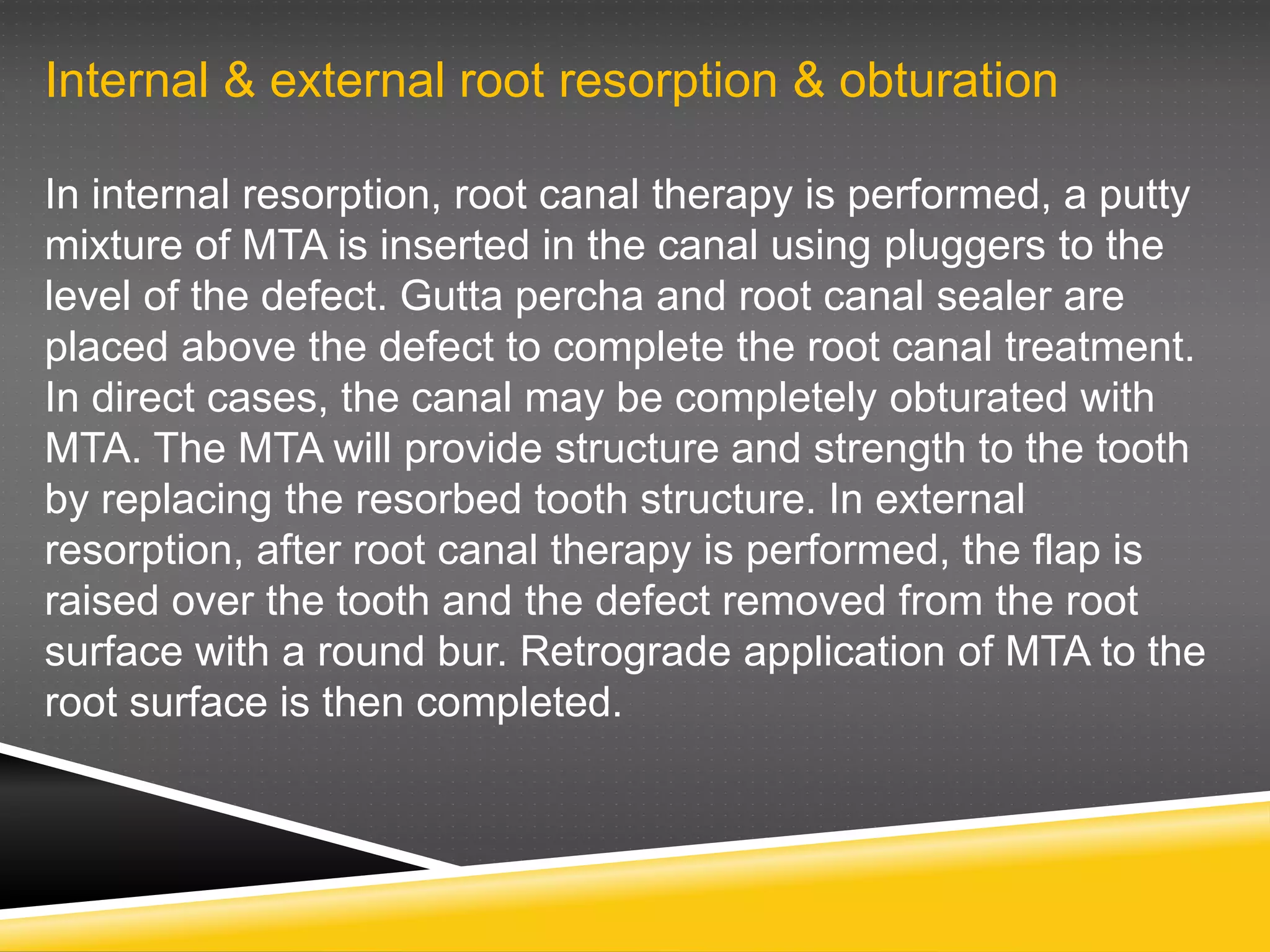 Internal & external root resorption & obturation
In internal resorption, root canal therapy is performed, a putty
mixture of MTA is inserted in the canal using pluggers to the
level of the defect. Gutta percha and root canal sealer are
placed above the defect to complete the root canal treatment.
In direct cases, the canal may be completely obturated with
MTA. The MTA will provide structure and strength to the tooth
by replacing the resorbed tooth structure. In external
resorption, after root canal therapy is performed, the flap is
raised over the tooth and the defect removed from the root
surface with a round bur. Retrograde application of MTA to the
root surface is then completed.
 