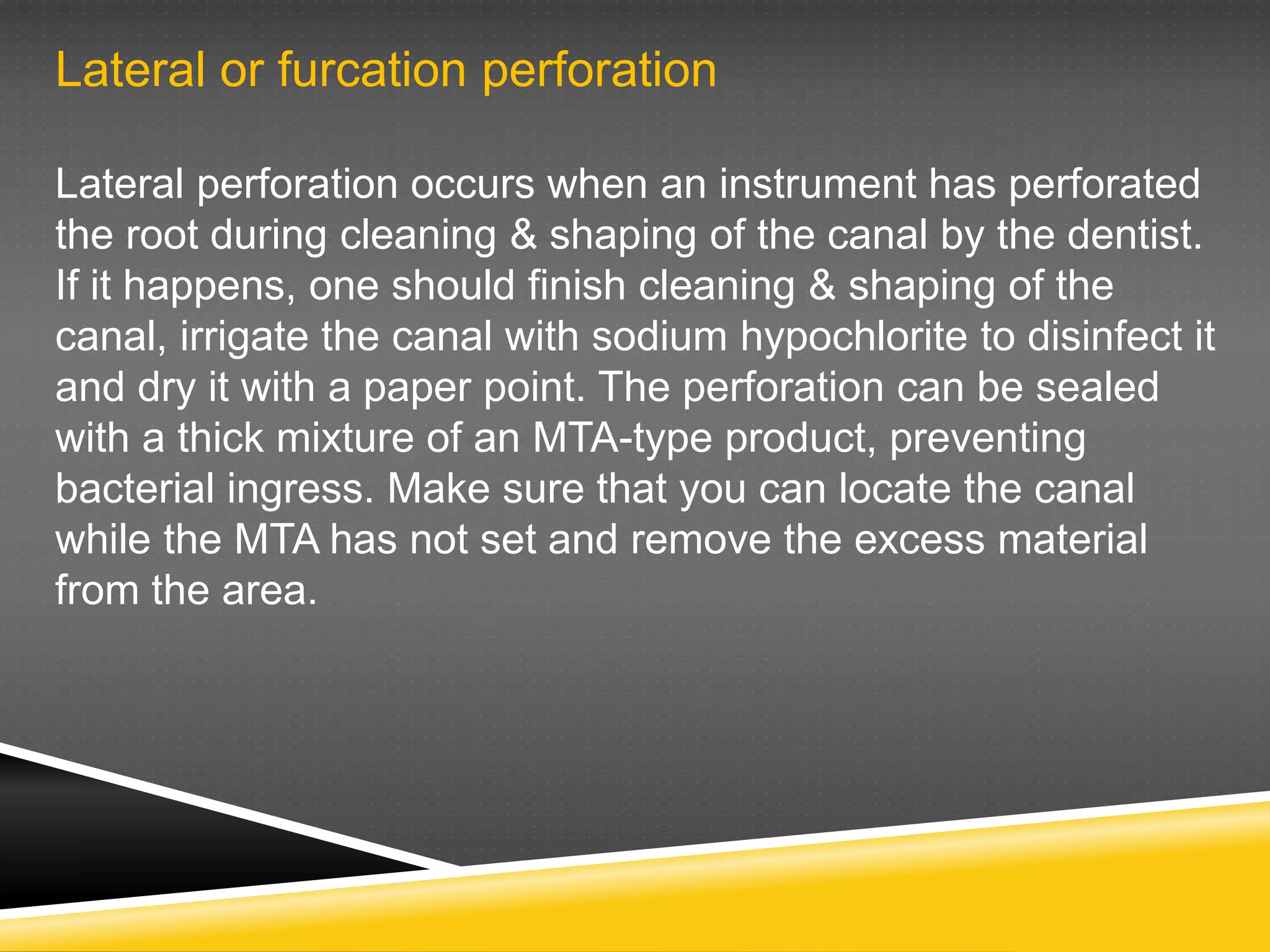 Lateral or furcation perforation
Lateral perforation occurs when an instrument has perforated
the root during cleaning & shaping of the canal by the dentist.
If it happens, one should finish cleaning & shaping of the
canal, irrigate the canal with sodium hypochlorite to disinfect it
and dry it with a paper point. The perforation can be sealed
with a thick mixture of an MTA-type product, preventing
bacterial ingress. Make sure that you can locate the canal
while the MTA has not set and remove the excess material
from the area.
 