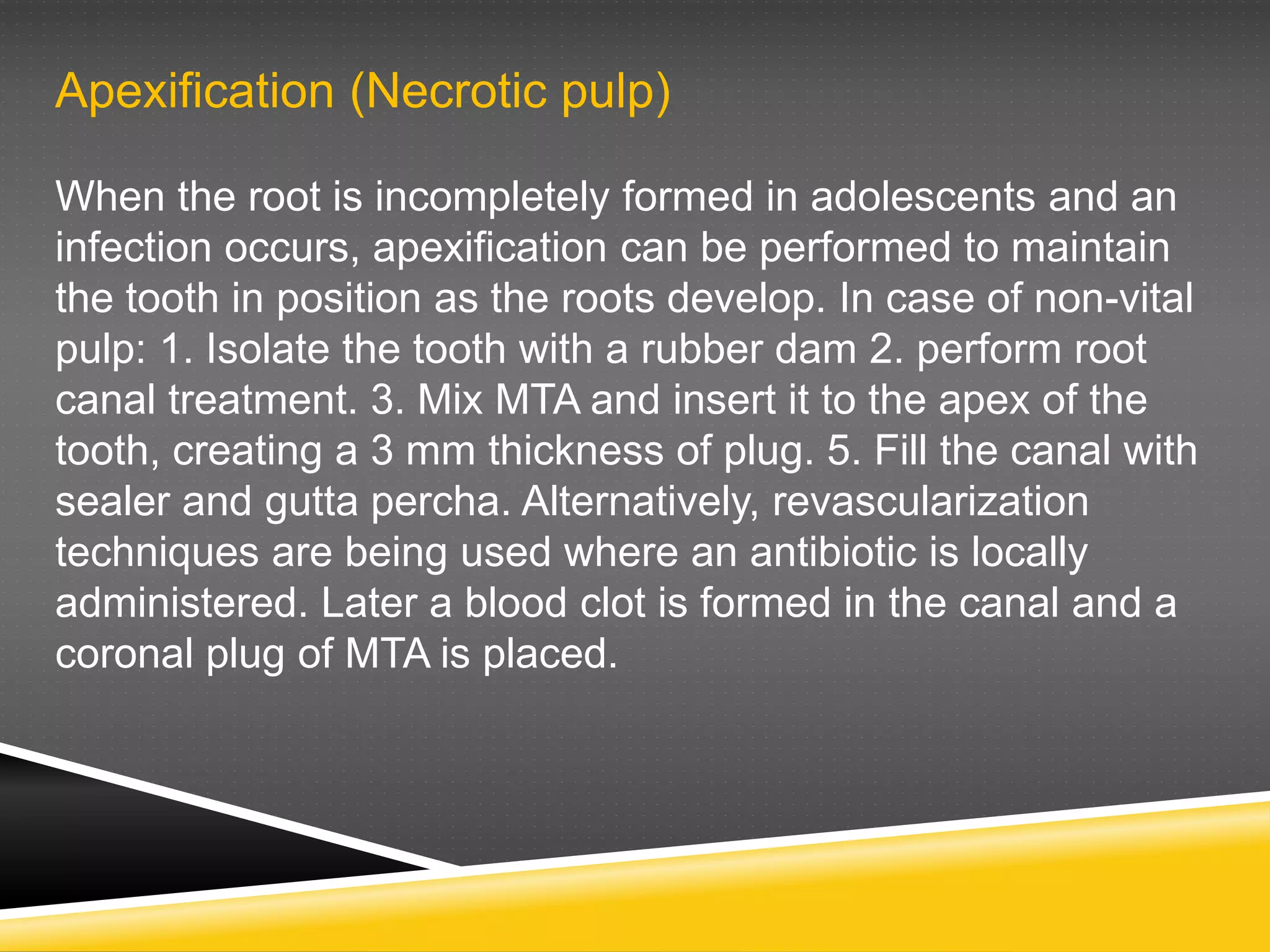 Apexification (Necrotic pulp)
When the root is incompletely formed in adolescents and an
infection occurs, apexification can be performed to maintain
the tooth in position as the roots develop. In case of non-vital
pulp: 1. Isolate the tooth with a rubber dam 2. perform root
canal treatment. 3. Mix MTA and insert it to the apex of the
tooth, creating a 3 mm thickness of plug. 5. Fill the canal with
sealer and gutta percha. Alternatively, revascularization
techniques are being used where an antibiotic is locally
administered. Later a blood clot is formed in the canal and a
coronal plug of MTA is placed.
 