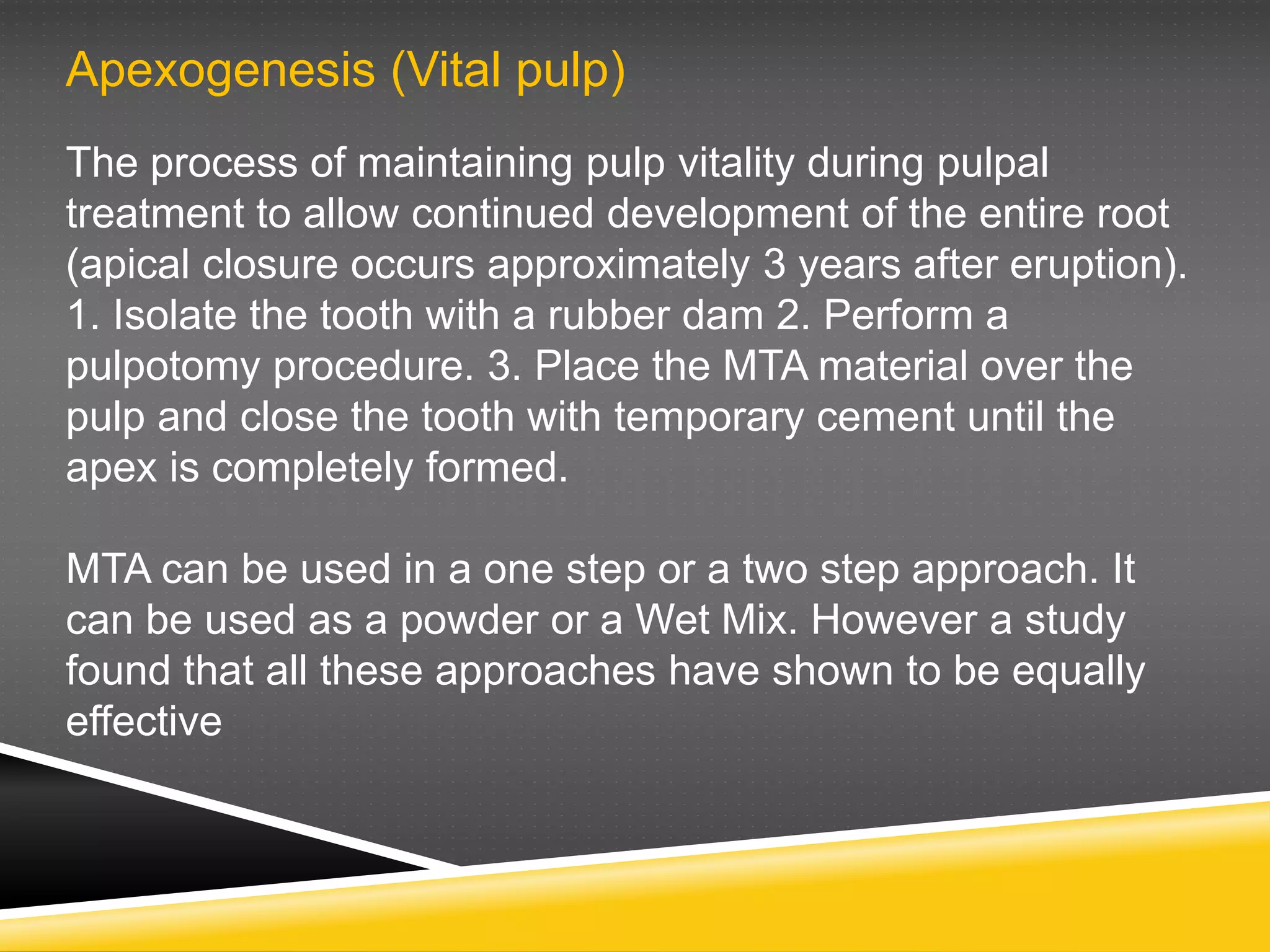 Apexogenesis (Vital pulp)
The process of maintaining pulp vitality during pulpal
treatment to allow continued development of the entire root
(apical closure occurs approximately 3 years after eruption).
1. Isolate the tooth with a rubber dam 2. Perform a
pulpotomy procedure. 3. Place the MTA material over the
pulp and close the tooth with temporary cement until the
apex is completely formed.
MTA can be used in a one step or a two step approach. It
can be used as a powder or a Wet Mix. However a study
found that all these approaches have shown to be equally
effective
 
