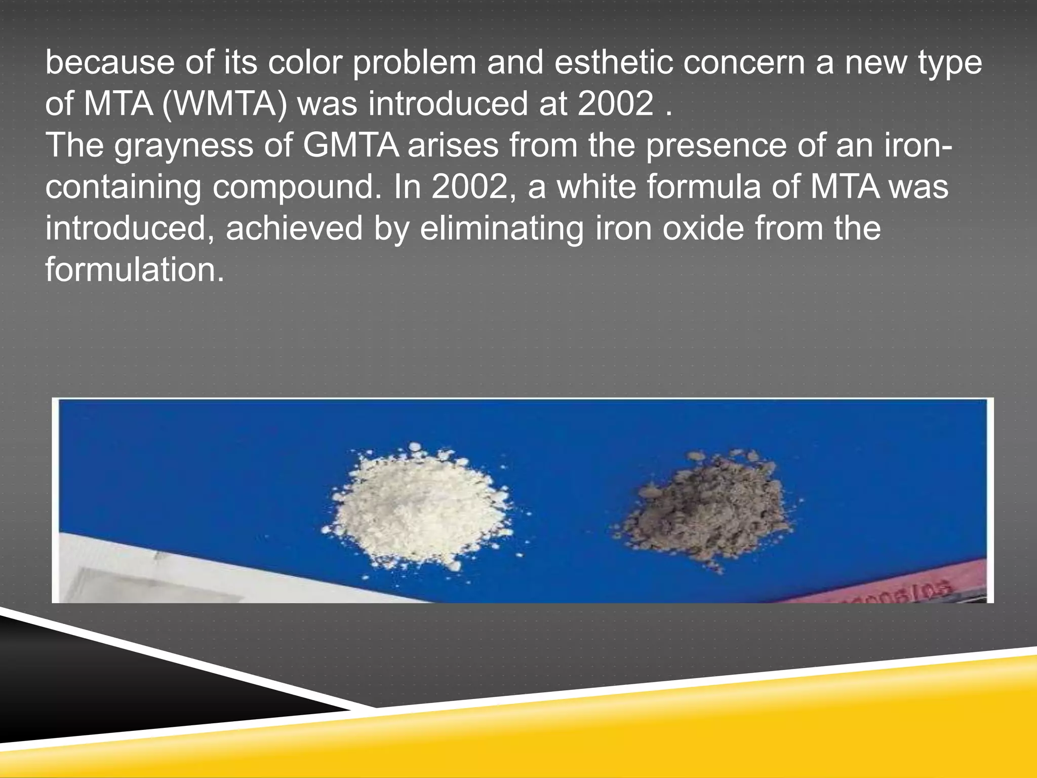 because of its color problem and esthetic concern a new type
of MTA (WMTA) was introduced at 2002 .
The grayness of GMTA arises from the presence of an iron-
containing compound. In 2002, a white formula of MTA was
introduced, achieved by eliminating iron oxide from the
formulation.
 