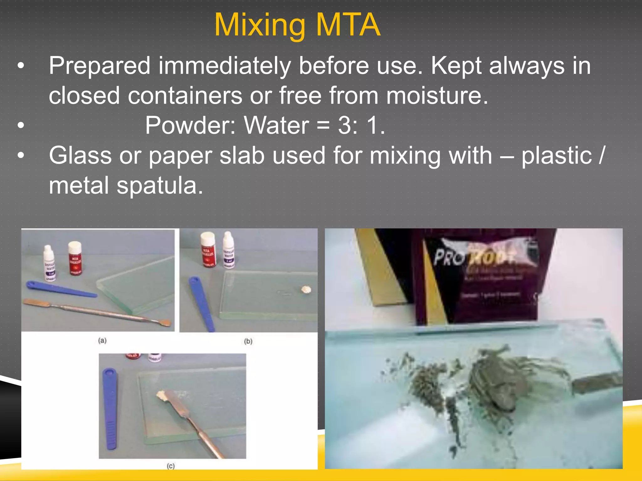 Mixing MTA
• Prepared immediately before use. Kept always in
closed containers or free from moisture.
• Powder: Water = 3: 1.
• Glass or paper slab used for mixing with – plastic /
metal spatula.
 