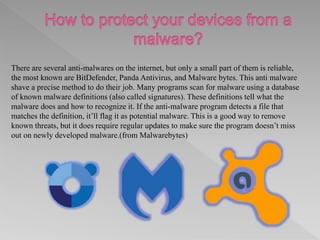 There are several anti-malwares on the internet, but only a small part of them is reliable,
the most known are BitDefender, Panda Antivirus, and Malware bytes. This anti malware
shave a precise method to do their job. Many programs scan for malware using a database
of known malware definitions (also called signatures). These definitions tell what the
malware does and how to recognize it. If the anti-malware program detects a file that
matches the definition, it’ll flag it as potential malware. This is a good way to remove
known threats, but it does require regular updates to make sure the program doesn’t miss
out on newly developed malware.(from Malwarebytes)
 