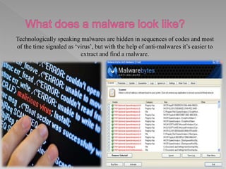 Technologically speaking malwares are hidden in sequences of codes and most
of the time signaled as ‘virus’, but with the help of anti-malwares it’s easier to
extract and find a malware.
 