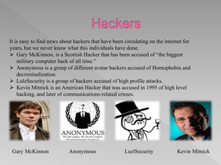 It is easy to find news about hackers that have been circulating on the internet for
years, but we never know what this individuals have done.
 Gary McKinnon, is a Scottish Hacker that has been accused of “the biggest
military computer hack of all time.”
 Anonymous is a group of different avatar hackers accused of Homophobia and
decriminalization.
 LulzSecurity is a group of hackers accused of high profile attacks.
 Kevin Mitnick is an American Hacker that was accused in 1995 of high level
hacking, and later of communications-related crimes.
Gary McKinnon Anonymous LuzlSecurity Kevin Mitnick
 