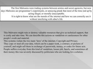 The first Malwares were trading systems between armies and secret agencies, but now
days Malwares are programmer’s experiments, or annoying prank that most of the time end up by
acting illegal, or morally unacceptable.
It is right to know what are the morals of the internet and how we can correctly use it
without interfering with other's life.
This Malwares might ruin or destroy valuable resources that give us technical support, that
is costly and take time. We can describe this actions as vandalism or carelessness for other
people’s work and material.
This systems violate the two main ‘laws’ of the internet; Copyright and Privacy.
They copy or steal all your data, which can be a paper work, a contract, or pictures of
yourself, and might sell them in exchange of passwords, money, or codes for future acts.
People suffers everyday from this kind of vandalism, looses job, family, and sometimes all
their money this was severely discussed by politicians who are looking for a solution.
 