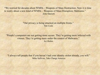 “We worried for decades about WMDs – Weapons of Mass Destruction. Now it is time
to worry about a new kind of WMDs – Weapons of Mass Disruption; Malwares.”
John Mariotti
“Our privacy is being attacked on multiple fronts.”
Tim Cook
“People’s computers are not getting more secure. They’re getting more infected with
viruses. They’re getting more under the control of Malwares.”
Avi Rubin
“I always tell people that if you haven’t had your identity stolen already, you will.”
Mike Sullivan, Take Charge America
 