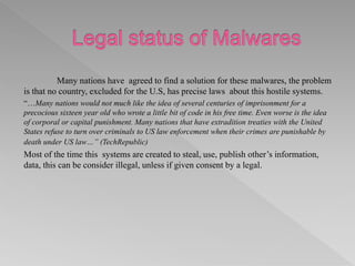 Many nations have agreed to find a solution for these malwares, the problem
is that no country, excluded for the U.S, has precise laws about this hostile systems.
“…Many nations would not much like the idea of several centuries of imprisonment for a
precocious sixteen year old who wrote a little bit of code in his free time. Even worse is the idea
of corporal or capital punishment. Many nations that have extradition treaties with the United
States refuse to turn over criminals to US law enforcement when their crimes are punishable by
death under US law…” (TechRepublic)
Most of the time this systems are created to steal, use, publish other’s information,
data, this can be consider illegal, unless if given consent by a legal.
 